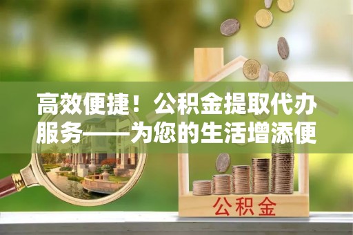 祁东高效便捷！公积金提取代办服务——为您的生活增添便利